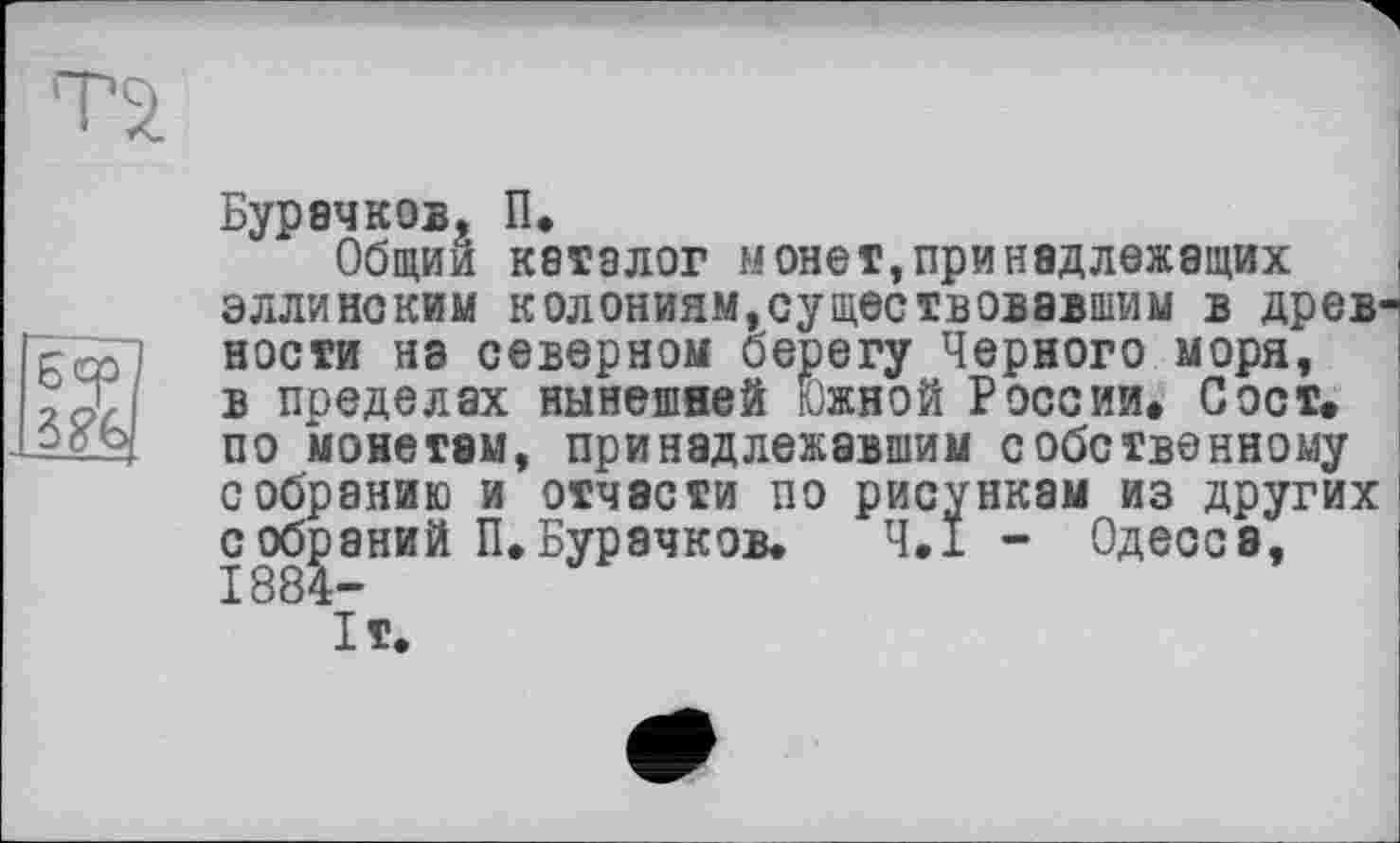 ﻿Бурачков, П.
Общий каталог монет»принадлежащих эллинским колониям,существовавшим в древ ности на северном берегу Черного моря, в пределах нынешней Южной России. С ост. по монетам, принадлежавшим собственному собранию и отчасти по рисункам из других собраний П.Бурачков. Ч.І - Одесса, 1884-